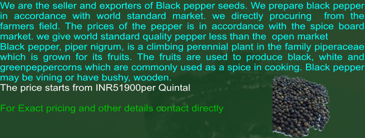 We are the seller and exporters of Black pepper seeds. We prepare black pepper in accordance with world standard market. we directly procuring  from the farmers field. The prices of the pepper is in accordance with the spice board market. we give world standard quality pepper less than the  open market Black pepper, piper nigrum, is a climbing perennial plant in the family piperaceae which is grown for its fruits. The fruits are used to produce black, white and greenpeppercorns which are commonly used as a spice in cooking. Black pepper may be vining or have bushy, wooden.  The price starts from INR51900per Quintal  For Exact pricing and other details contact directly